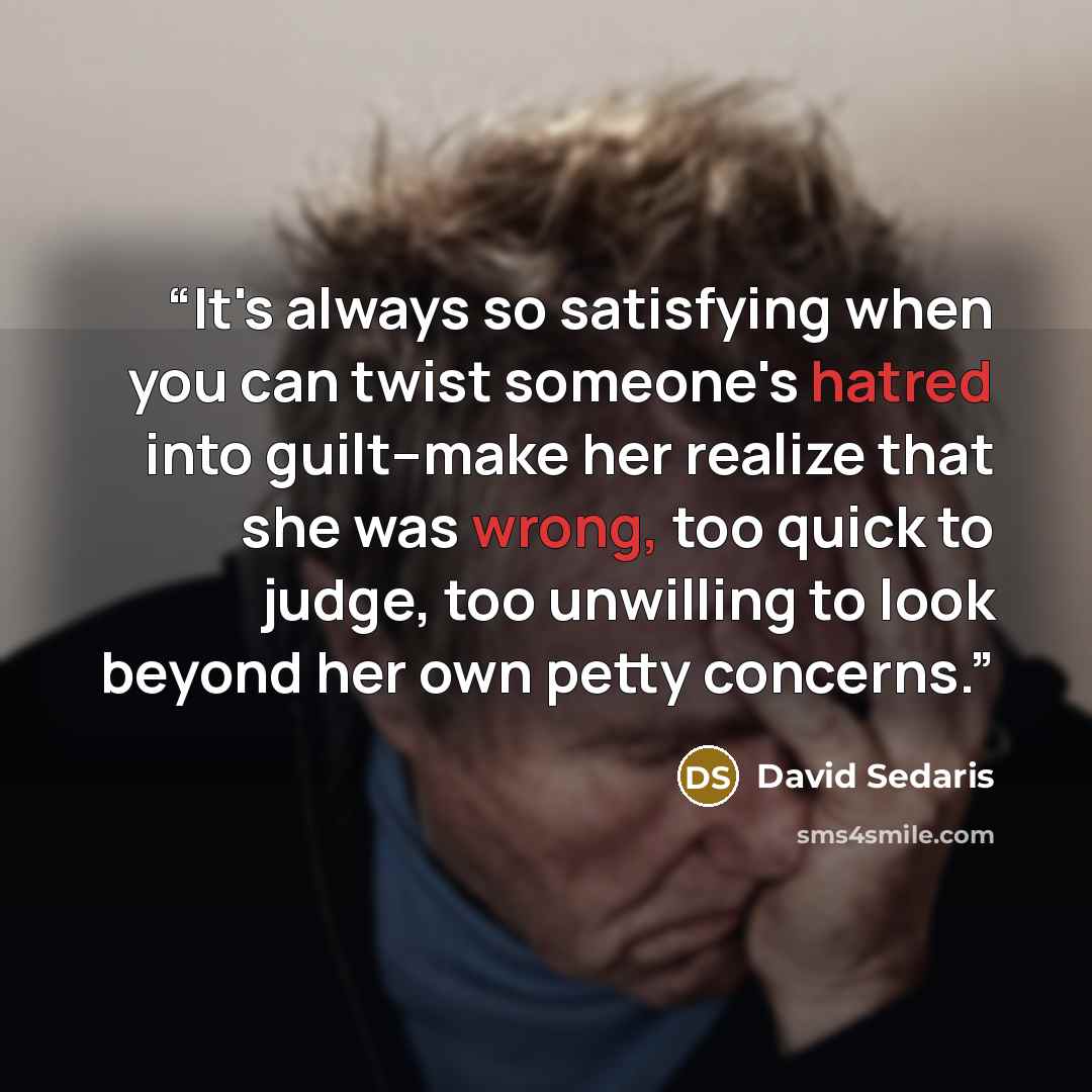 “It's always so satisfying when you can twist someone's hatred into guilt--make her realize that she was wrong, too quick to judge, too unwilling to look beyond her own petty concerns.” quote by David Sedaris