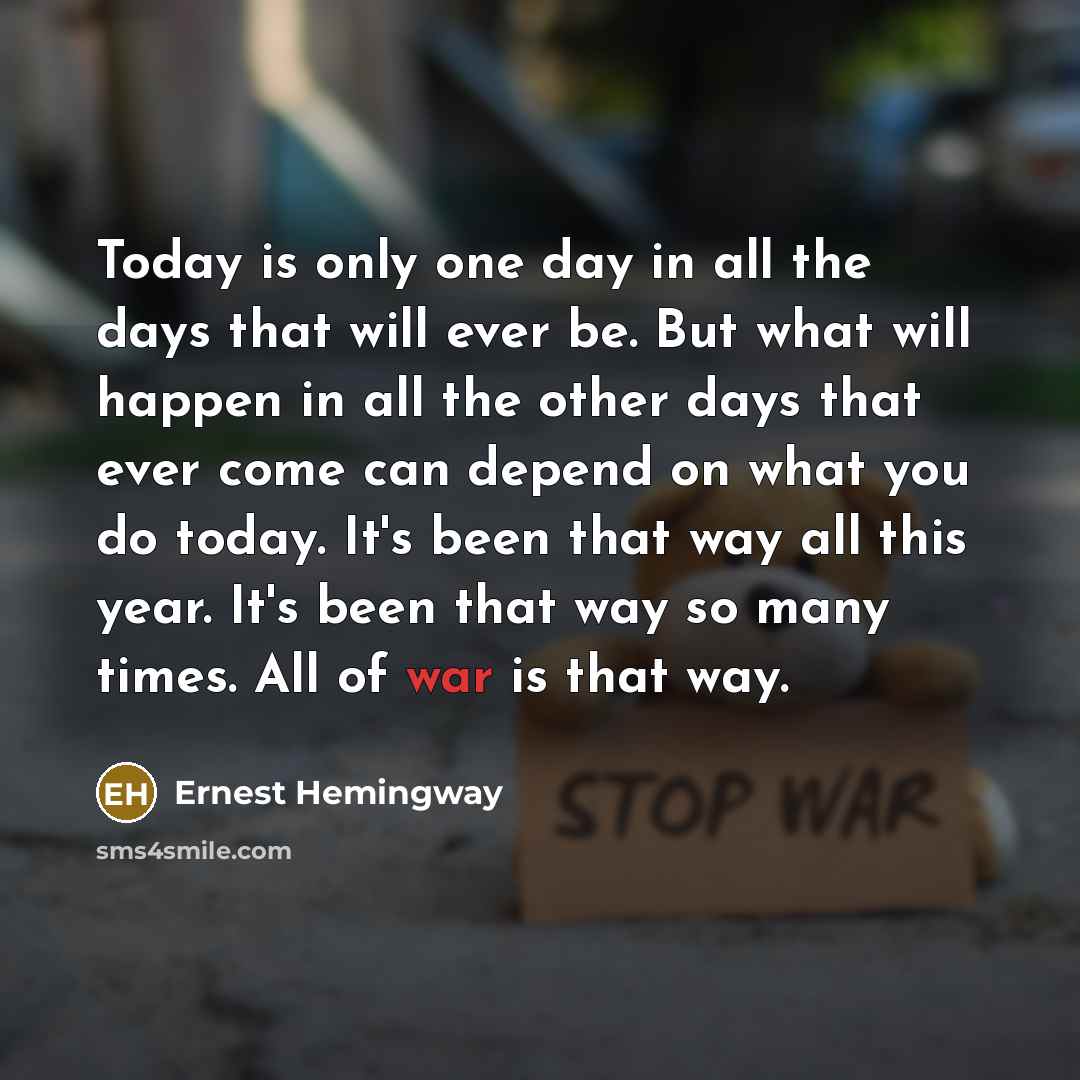 “Today is only one day in all the days that will ever be. But what will happen in all the other days that ever come can depend on what you do today. It's been that way all this year. It's been that way so many times. All of war is that way.” quote by Ernest Hemingway
