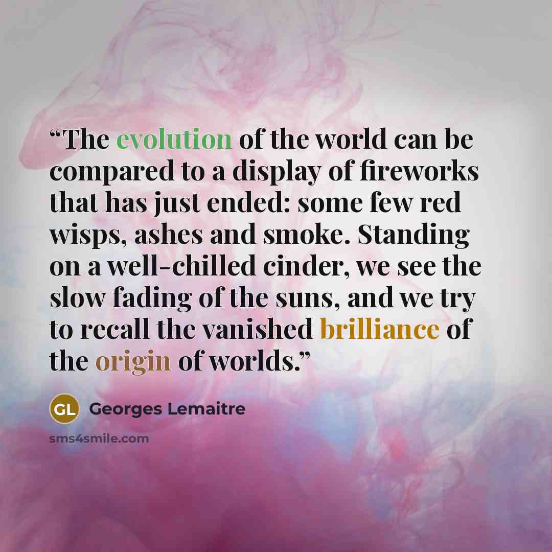 “The evolution of the world can be compared to a display of fireworks that has just ended: some few red wisps, ashes and smoke. Standing on a well-chilled cinder, we see the slow fading of the suns, and we try to recall the vanished brilliance of the origin of worlds.” quote by Georges Lemaître