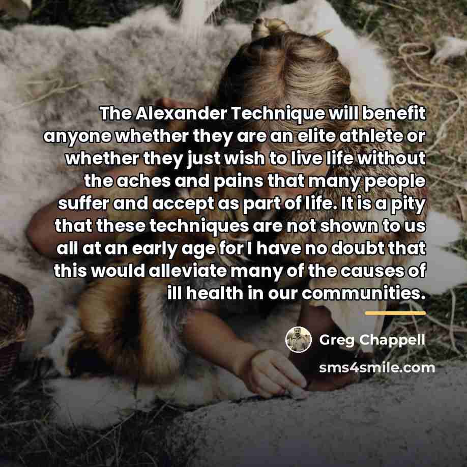 “The Alexander Technique will benefit anyone whether they are an…” quote by Greg Chappell