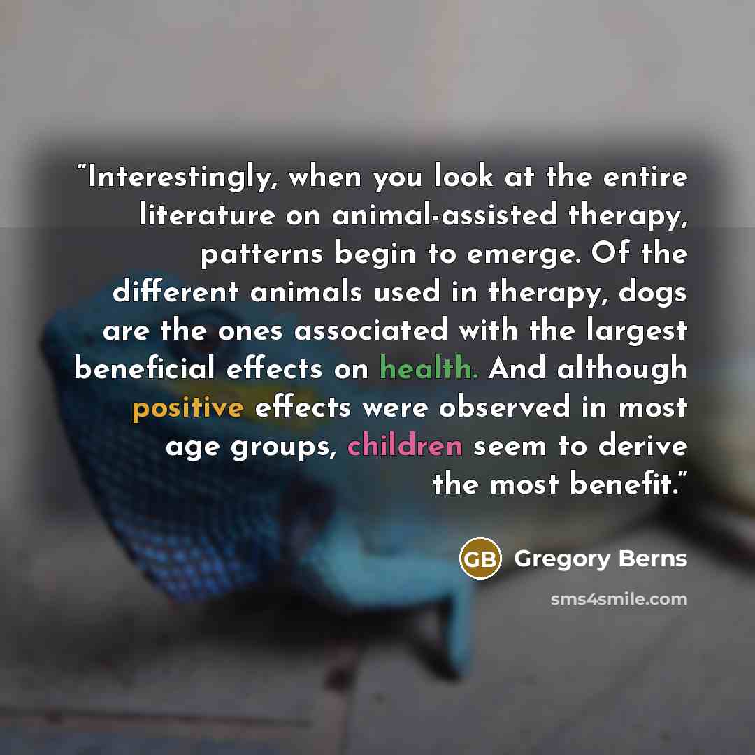 “Interestingly, when you look at the entire literature on animal-assisted therapy, patterns begin to emerge. Of the different animals used in therapy, dogs are the ones associated with the largest beneficial effects on health. And although positive effects were observed in most age groups, children…” quote by Gregory Berns