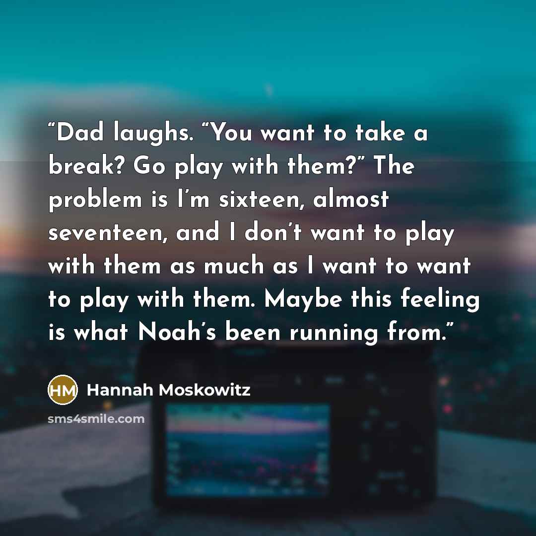 “Dad laughs. “You want to take a break? Go play with them?” The problem is I’m sixteen, almost seventeen, and I don’t want to play with them as much as I want to want to play with them. Maybe this feeling is what Noah’s been running from.” quote by Hannah Moskowitz