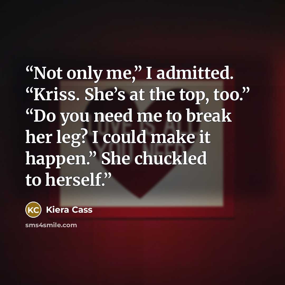 “Not only me,” I admitted. “Kriss. She’s at the top, too.” “Do you need me to break her leg? I could make it happen.” She chuckled to herself.” quote by Kiera Cass