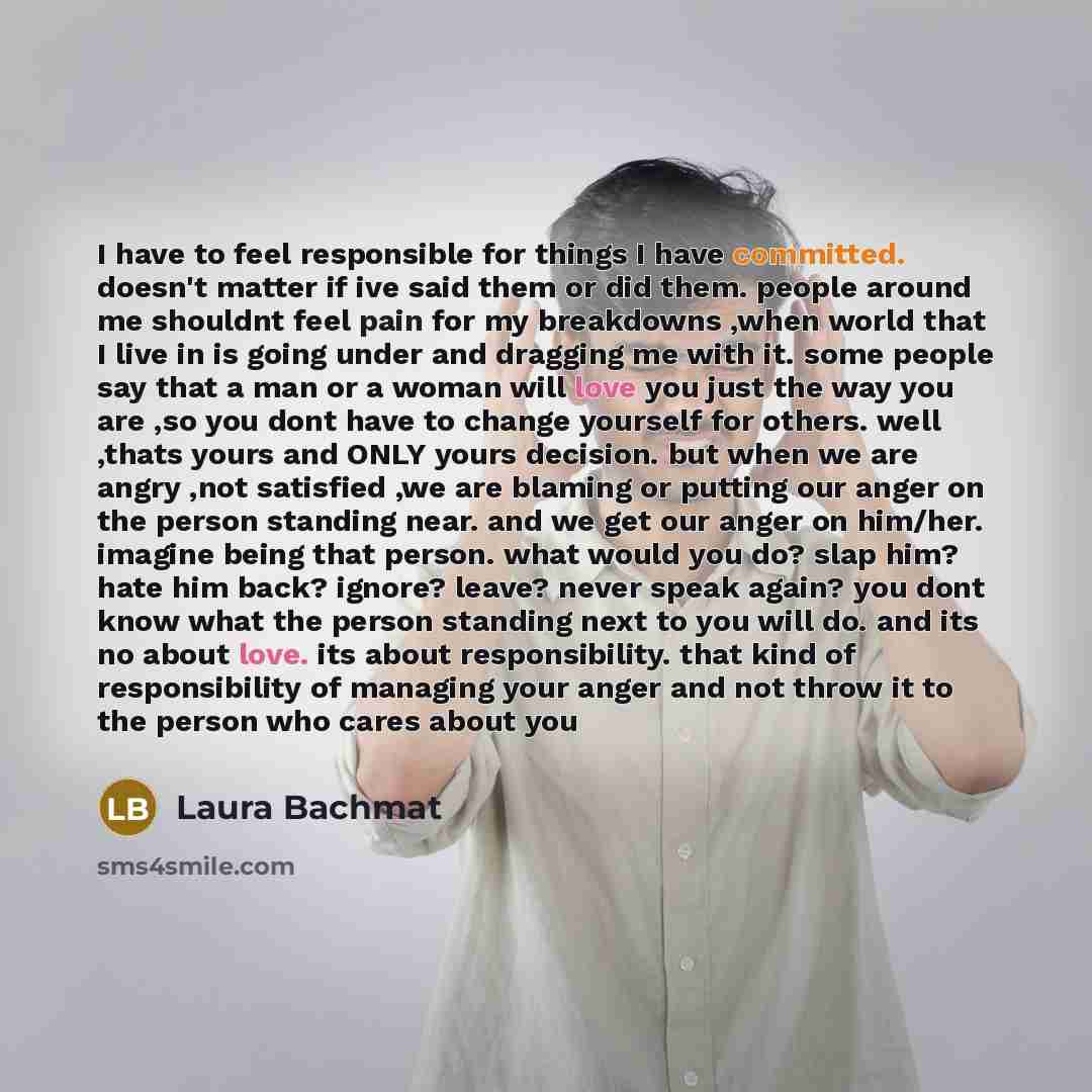 “I have to feel responsible for things I have committed. doesn't matter if ive said them or did them. people around me shouldnt feel pain for my breakdowns ,when world that I live in is going under and dragging me with it. some people say that a man or a woman will love you just the way you are ,so…” quote by Laura Bachmat