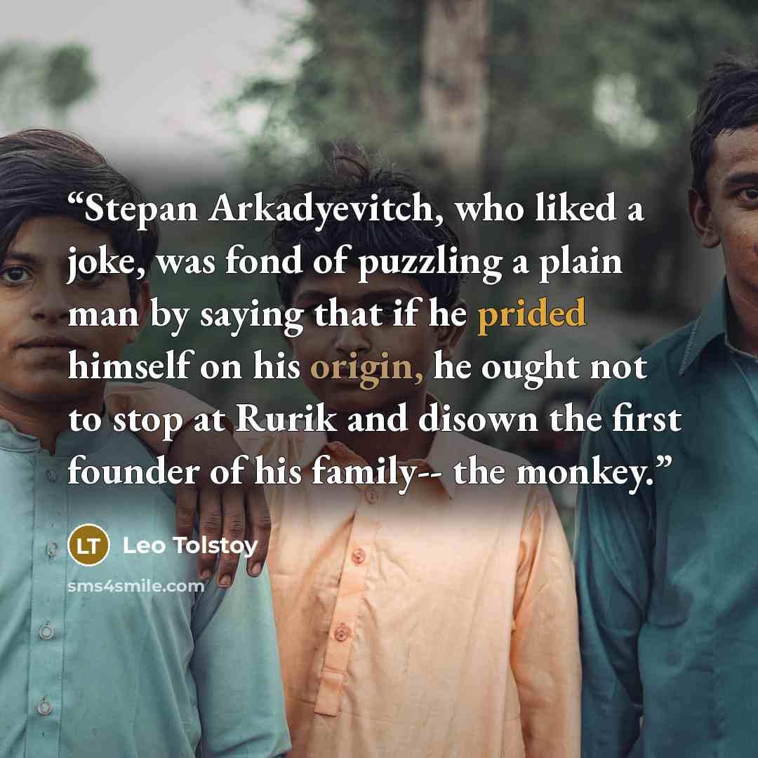 “Stepan Arkadyevitch, who liked a joke, was fond of puzzling a plain man by saying that if he prided himself on his origin, he ought not to stop at Rurik and disown the first founder of his family-- the monkey.” quote by Leo Tolstoy