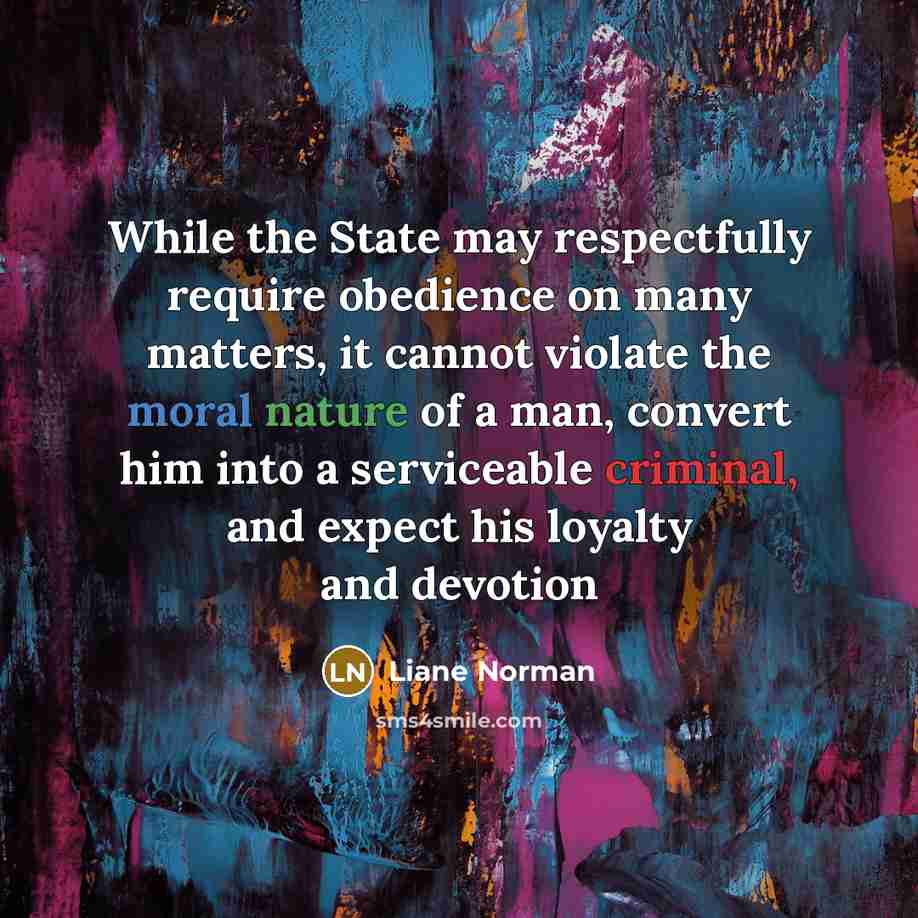 “While the State may respectfully require obedience on many matters, it cannot violate the moral nature of a man, convert him into a serviceable criminal, and expect his loyalty and devotion” quote by Liane Norman