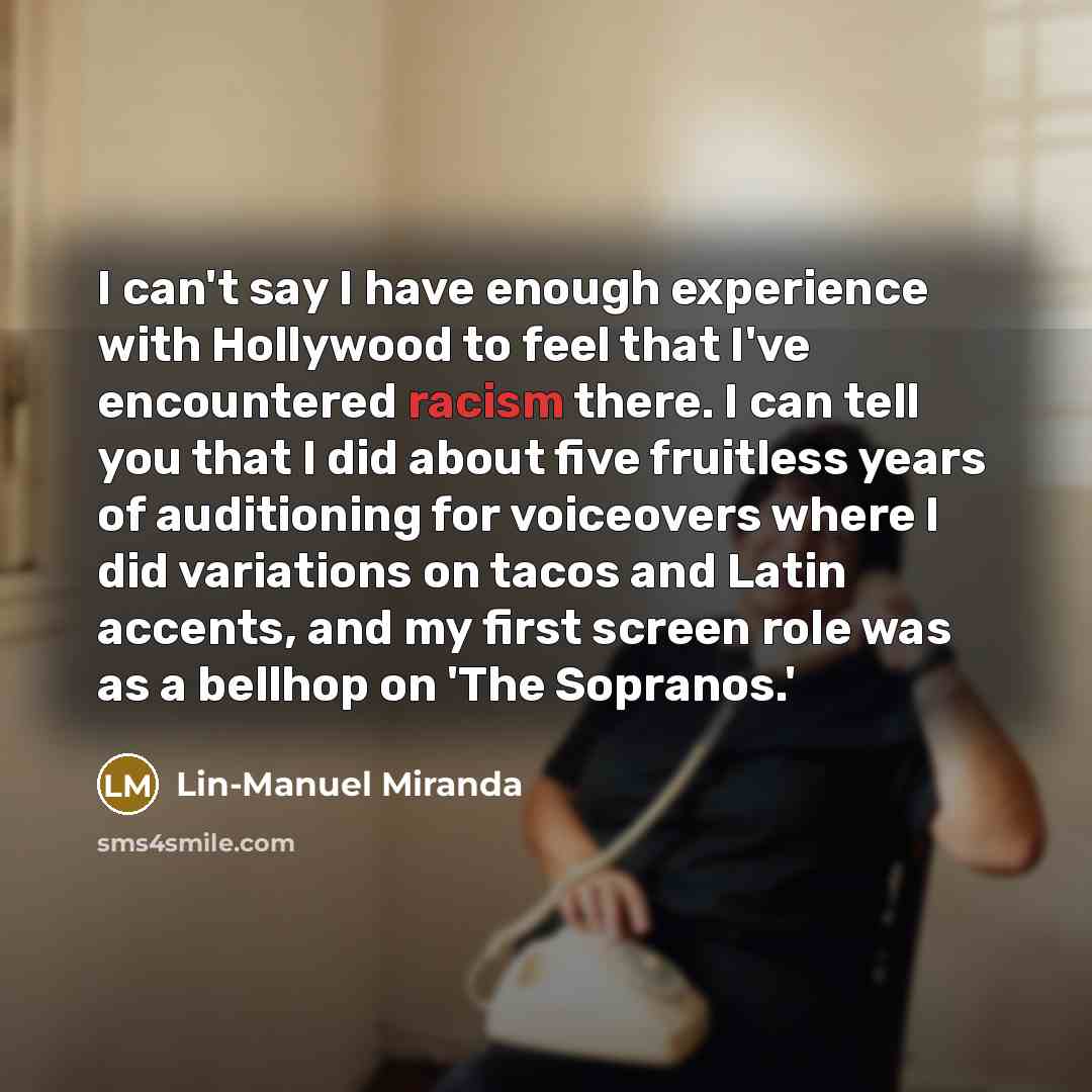 “I can't say I have enough experience with Hollywood to feel that I've encountered racism there. I can tell you that I did about five fruitless years of auditioning for voiceovers where I did variations on tacos and Latin accents, and my first screen role was as a bellhop on 'The Sopranos.'” quote by Lin-Manuel Miranda