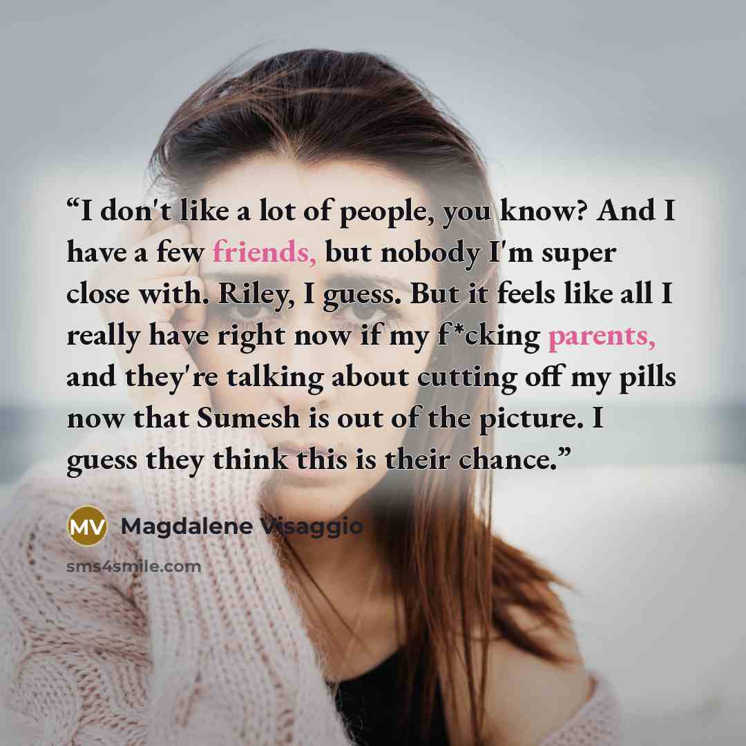 “I don't like a lot of people, you know? And I have a few friends, but nobody I'm super close with. Riley, I guess. But it feels like all I really have right now if my f*cking parents, and they're talking about cutting off my pills now that Sumesh is out of the picture. I guess they think this is…” quote by Magdalene Visaggio