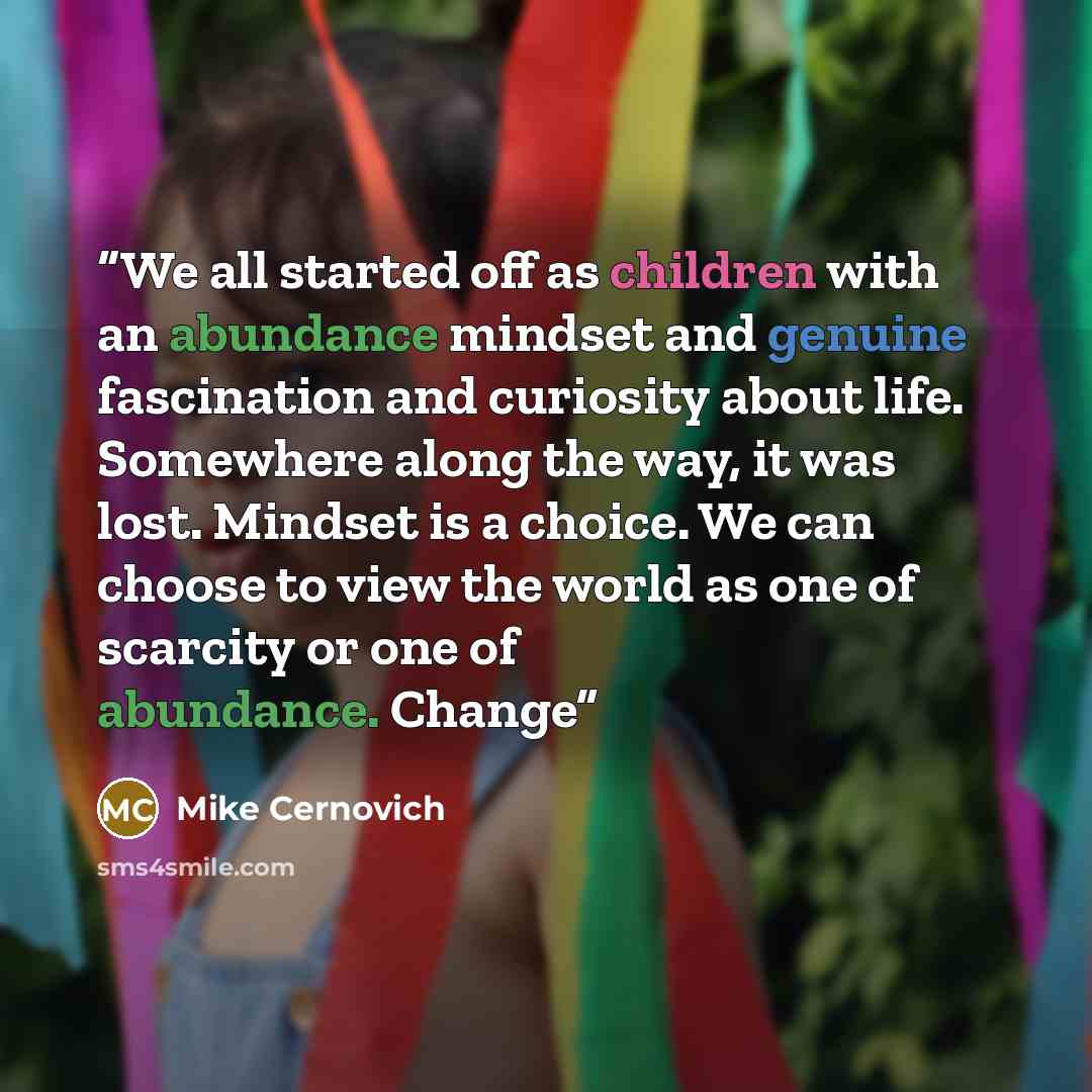 “We all started off as children with an abundance mindset and genuine fascination and curiosity about life. Somewhere along the way, it was lost. Mindset is a choice. We can choose to view the world as one of scarcity or one of abundance. Change” quote by Mike Cernovich