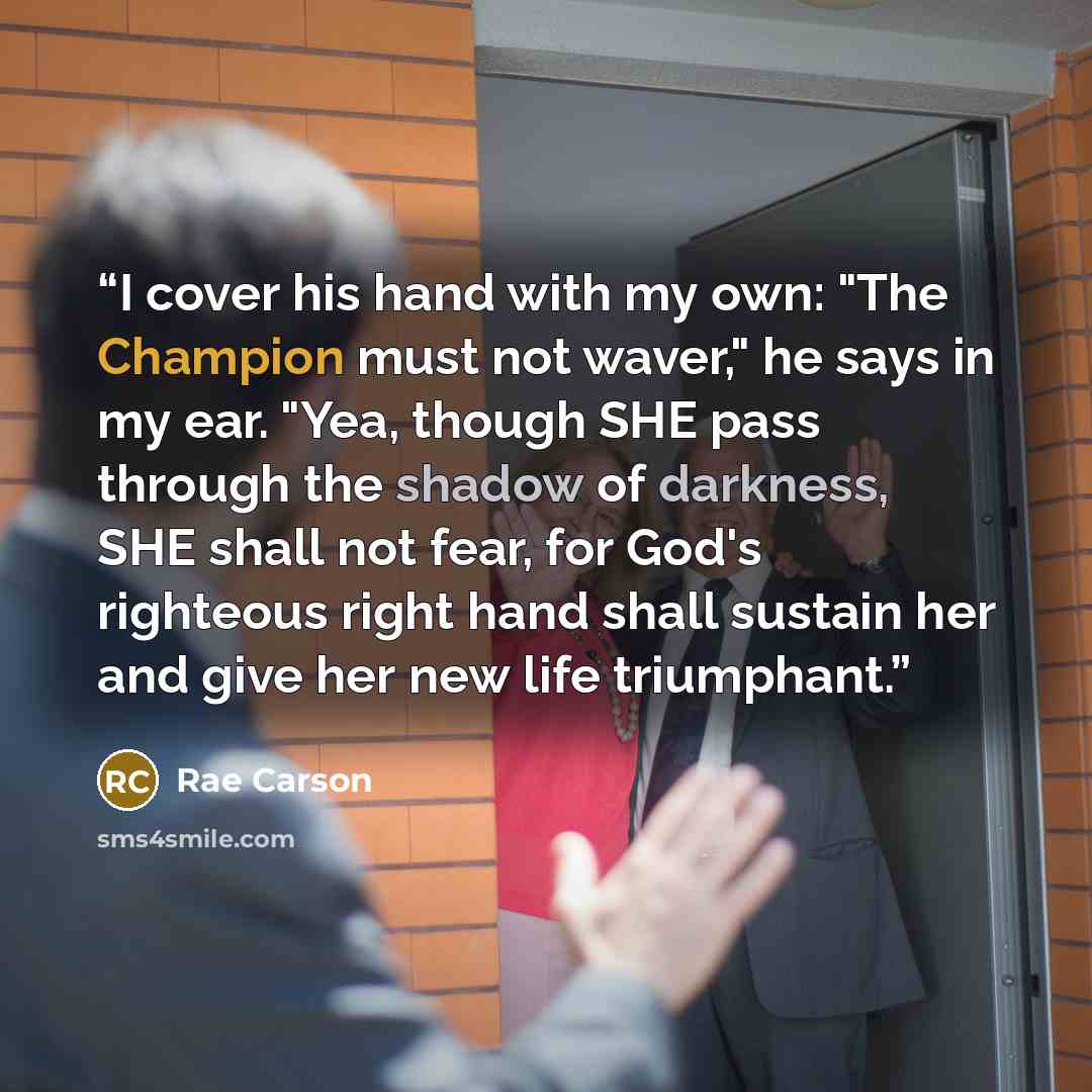 “I cover his hand with my own: "The Champion must not waver," he says in my ear. "Yea, though SHE pass through the shadow of darkness, SHE shall not fear, for God's righteous right hand shall sustain her and give her new life triumphant.” quote by Rae Carson