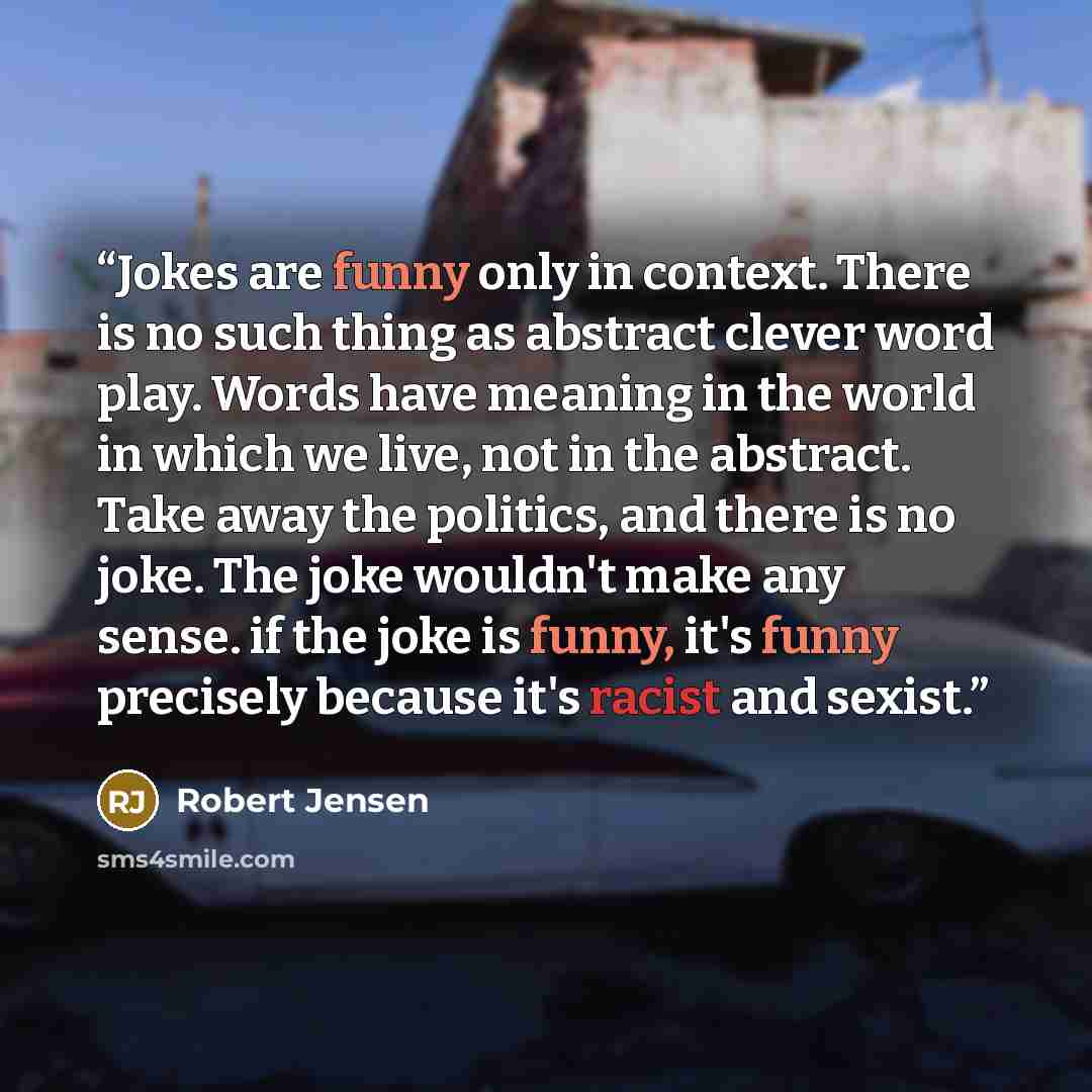 “Jokes are funny only in context. There is no such thing as abstract clever word play. Words have meaning in the world in which we live, not in the abstract. Take away the politics, and there is no joke. The joke wouldn't make any sense. if the joke is funny, it's funny precisely because it's…” quote by Robert Jensen