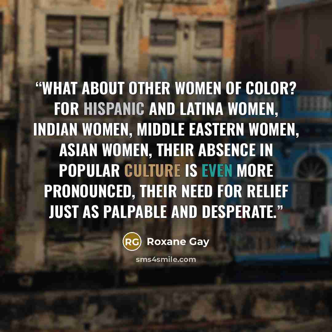 “What about other women of color? For Hispanic and Latina women, Indian women, Middle Eastern women, Asian women, their absence in popular culture is even more pronounced, their need for relief just as palpable and desperate.” quote by Roxane Gay