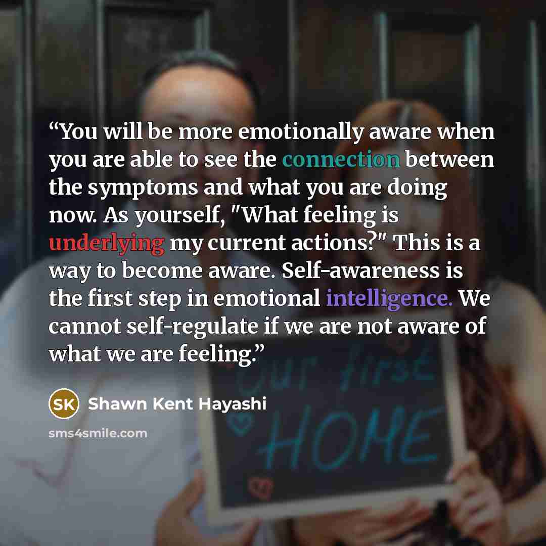 “You will be more emotionally aware when you are able to see the connection between the symptoms and what you are doing now. As yourself, "What feeling is underlying my current actions?" This is a way to become aware. Self-awareness is the first step in emotional intelligence. We cannot…” quote by Shawn Kent Hayashi