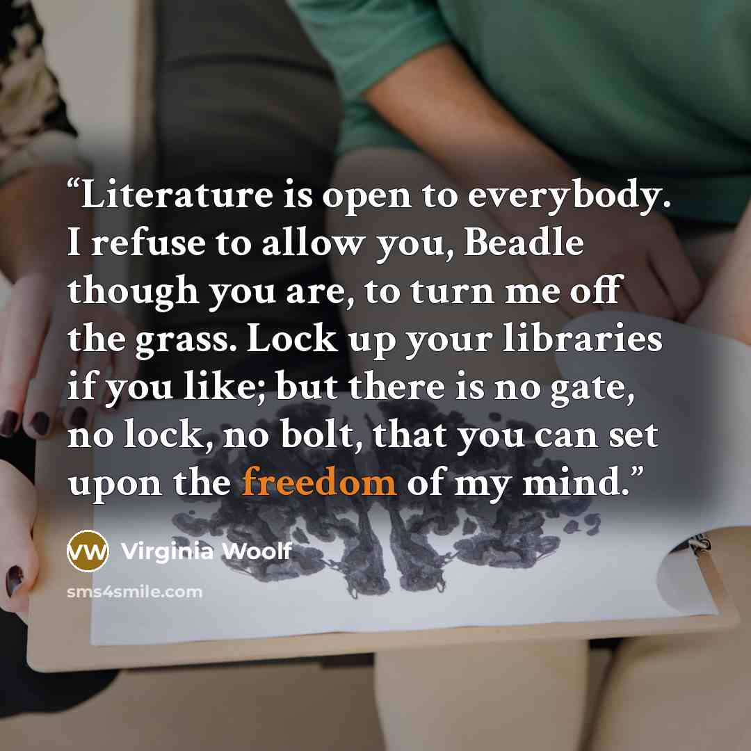 “Literature is open to everybody. I refuse to allow you, Beadle though you are, to turn me off the grass. Lock up your libraries if you like; but there is no gate, no lock, no bolt, that you can set upon the freedom of my mind.” quote by Virginia Woolf