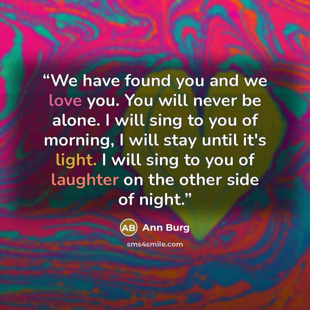 “We have found you and we love you. You will never be alone. I will sing to you of morning, I will stay until it's light. I will sing to you of laughter on the other side of night.” quote by Ann Burg