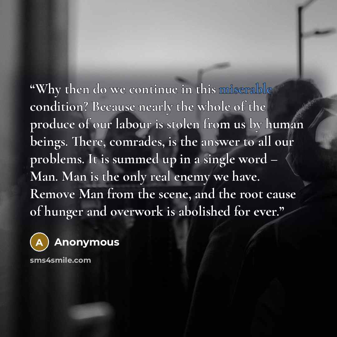 “Why then do we continue in this miserable condition? Because nearly the whole of the produce of our labour is stolen from us by human beings. There, comrades, is the answer to all our problems. It is summed up in a single word – Man. Man is the only real enemy we have. Remove Man from the scene…” quote by Anonymous