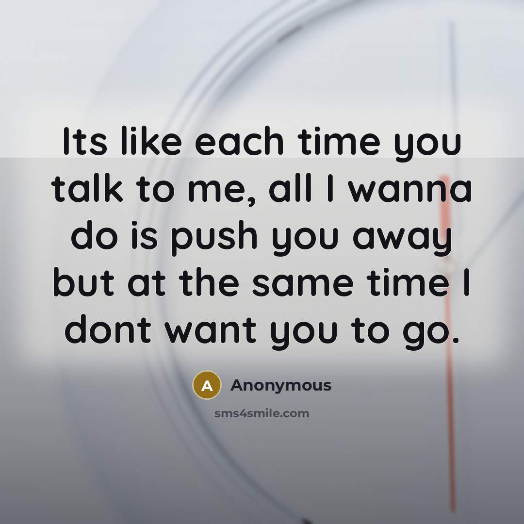 “Its like each time you talk to me, all I wanna do is push you away but at the same time I dont want you to go.” quote by Anonymous