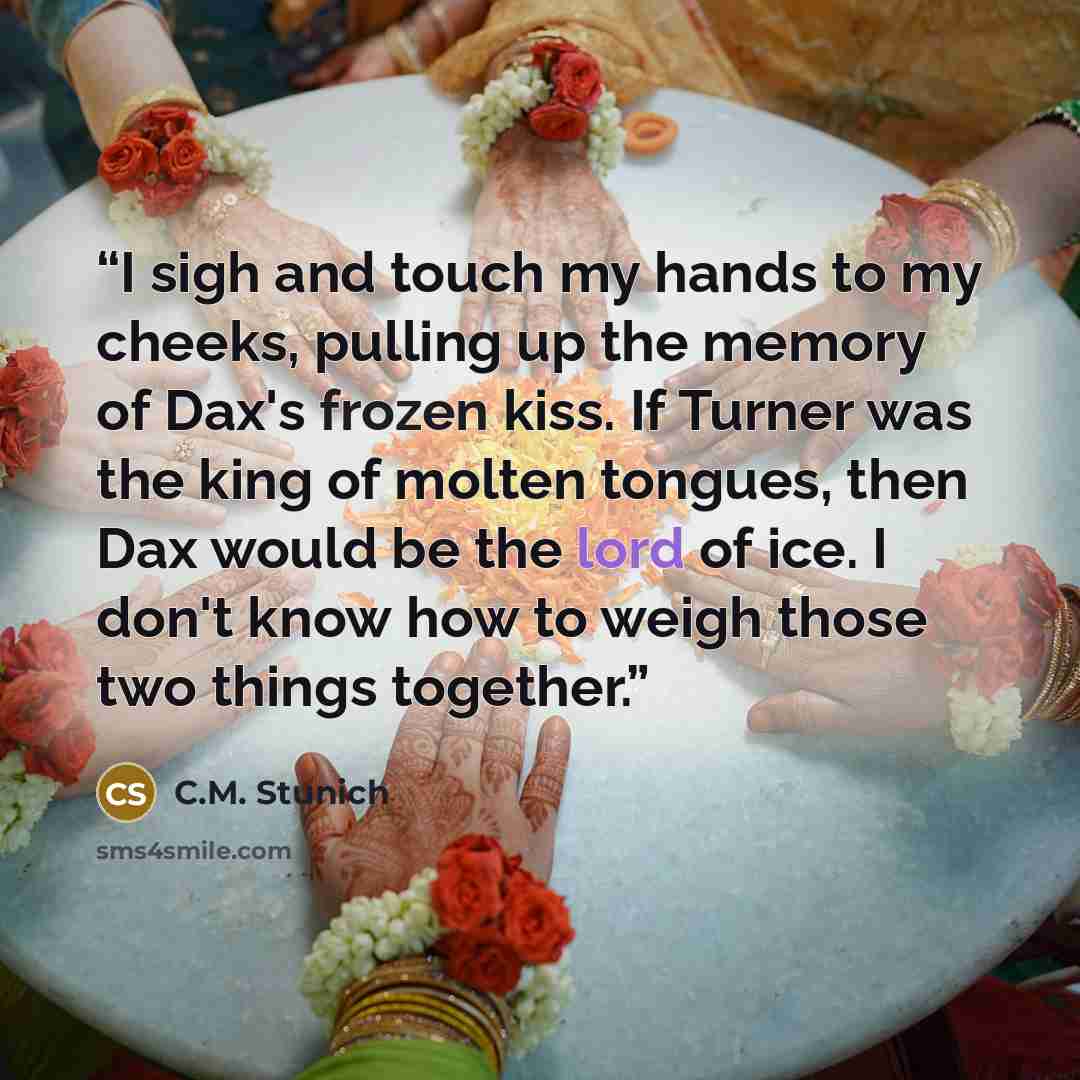 “I sigh and touch my hands to my cheeks, pulling up the memory of Dax's frozen kiss. If Turner was the king of molten tongues, then Dax would be the lord of ice. I don't know how to weigh those two things together.” quote by C.M. Stunich
