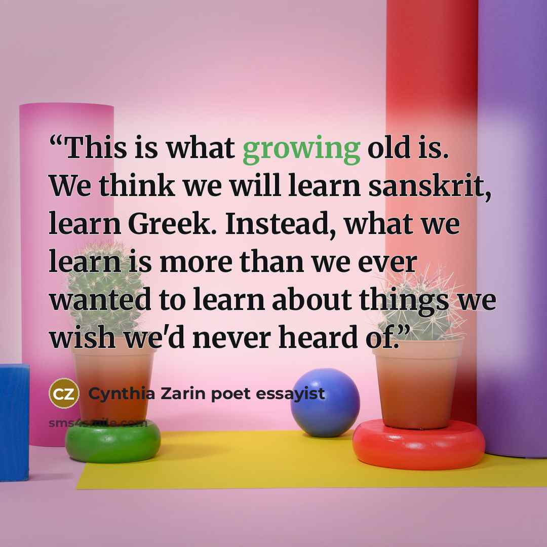 “This is what growing old is. We think we will learn sanskrit, learn Greek. Instead, what we learn is more than we ever wanted to learn about things we wish we'd never heard of.” quote by Cynthia Zarin poet essayist