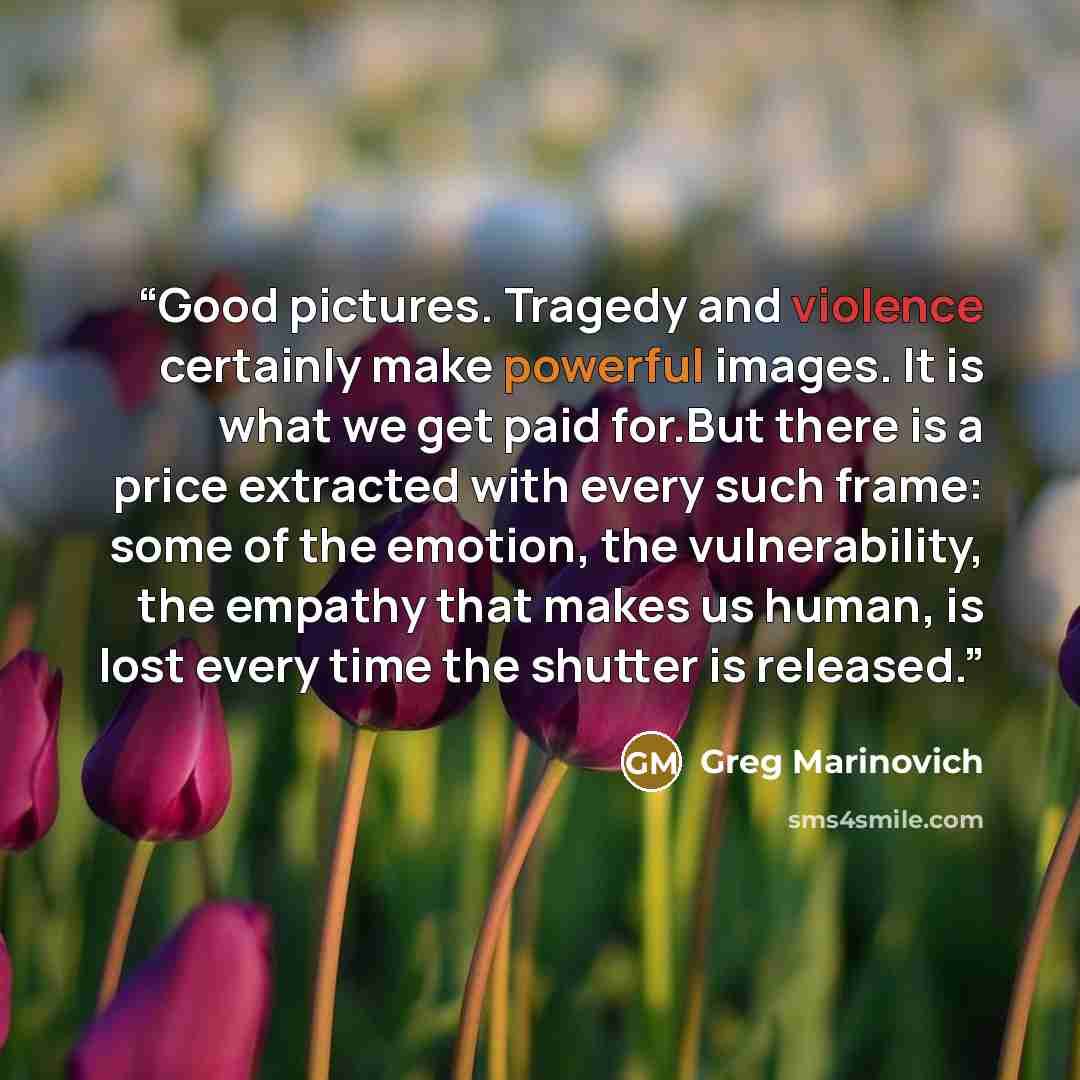 “Good pictures. Tragedy and violence certainly make powerful images. It is what we get paid for.But there is a price extracted with every such frame: some of the emotion, the vulnerability, the empathy that makes us human, is lost every time the shutter is released.” quote by Greg Marinovich