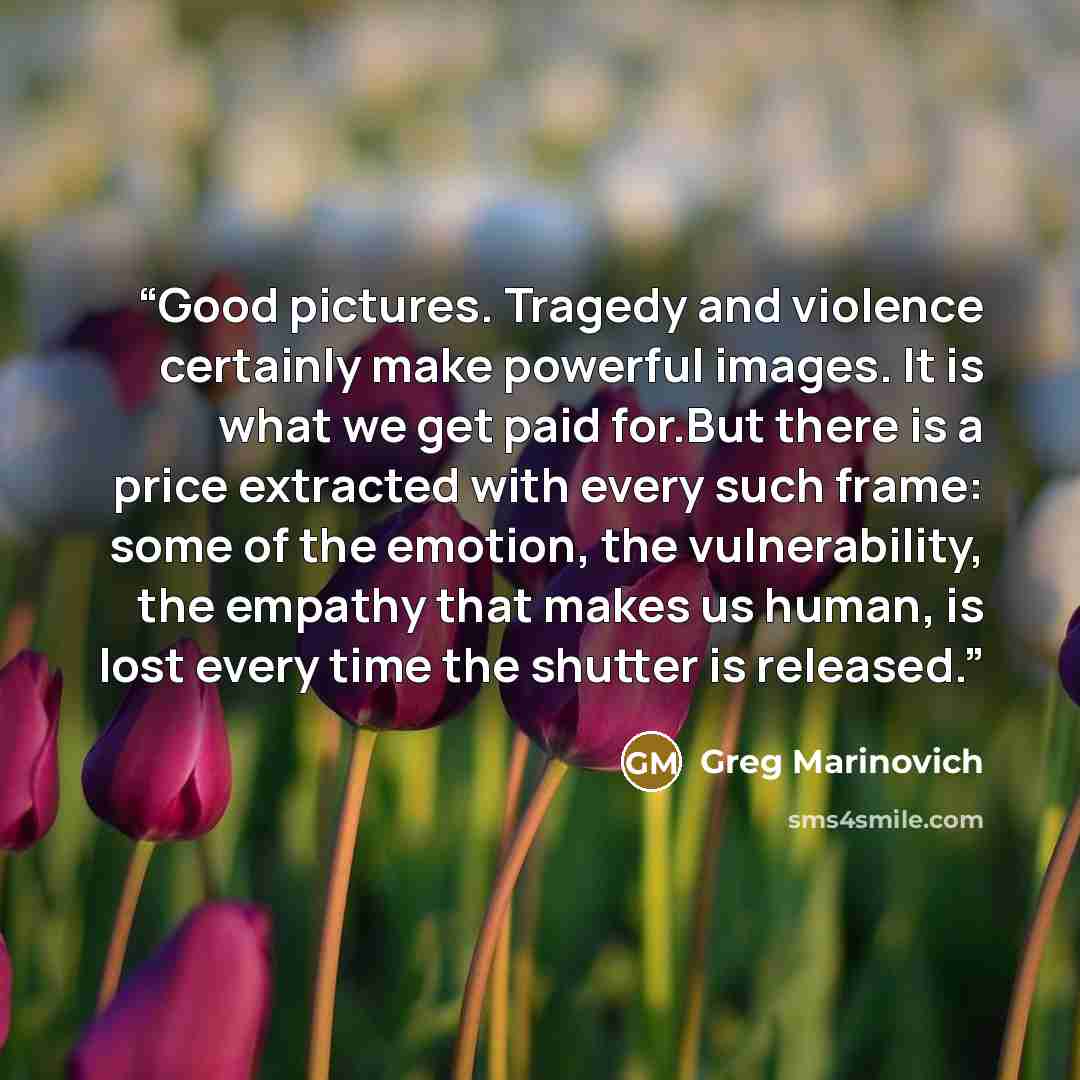 “Good pictures. Tragedy and violence certainly make powerful images. It is what we get paid for.But there is a price extracted with every such frame: some of the emotion, the vulnerability, the empathy that makes us human, is lost every time the shutter is released.” quote by Greg Marinovich