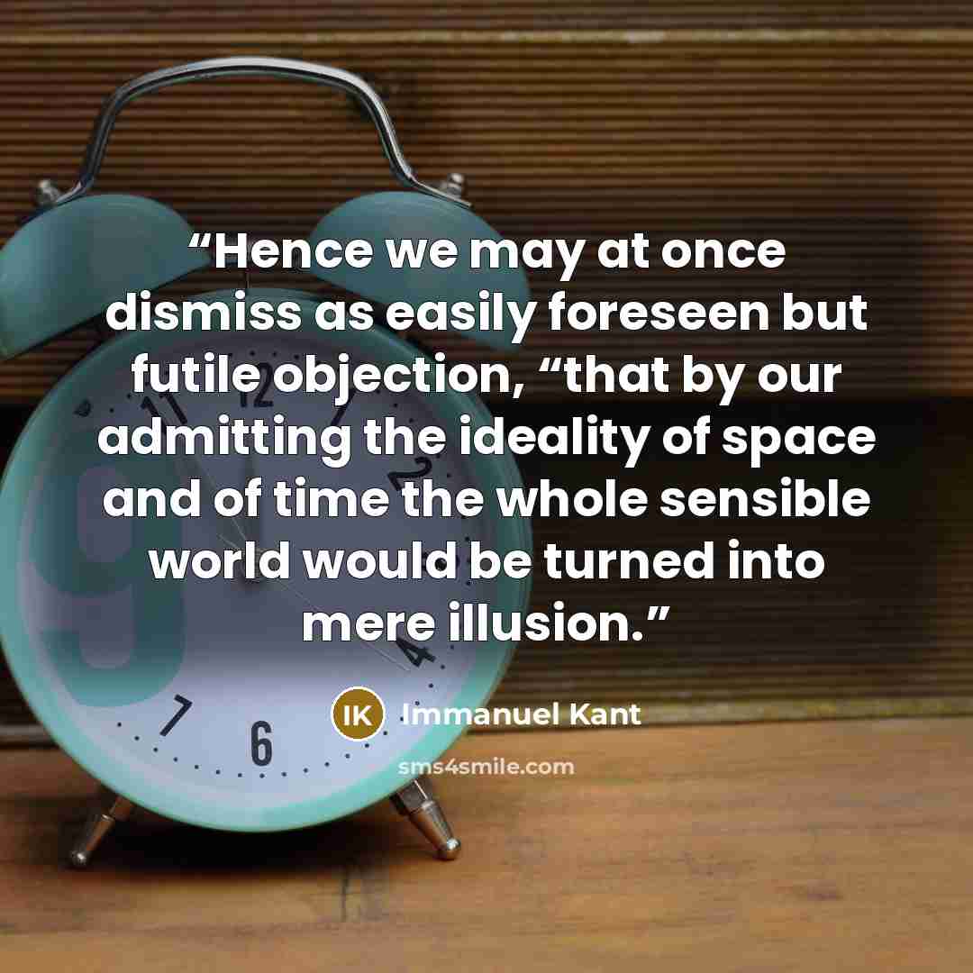 “Hence we may at once dismiss as easily foreseen but futile objection, “that by our admitting the ideality of space and of time the whole sensible world would be turned into mere illusion.” quote by Immanuel Kant