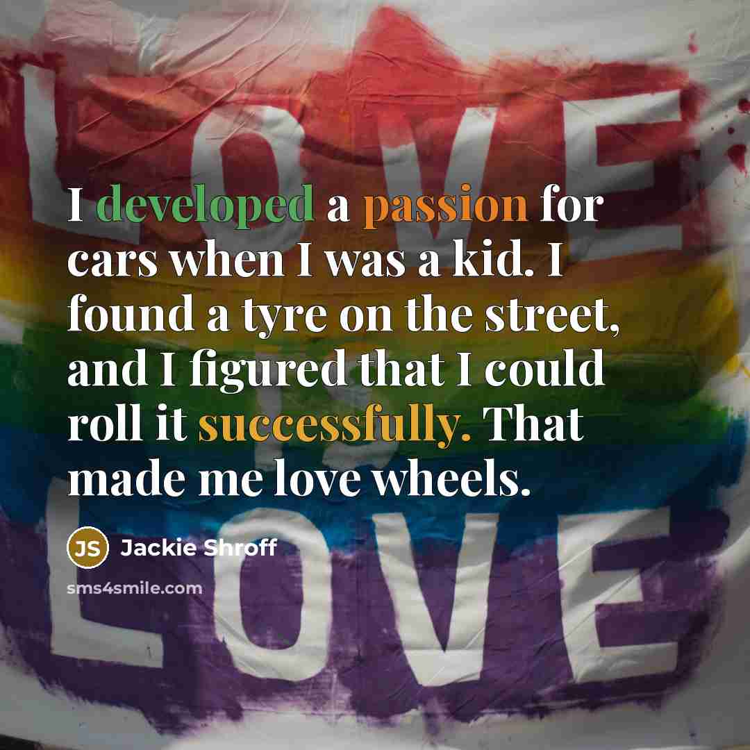 “I developed a passion for cars when I was a kid. I found a tyre on the street, and I figured that I could roll it successfully. That made me love wheels.” quote by Jackie Shroff