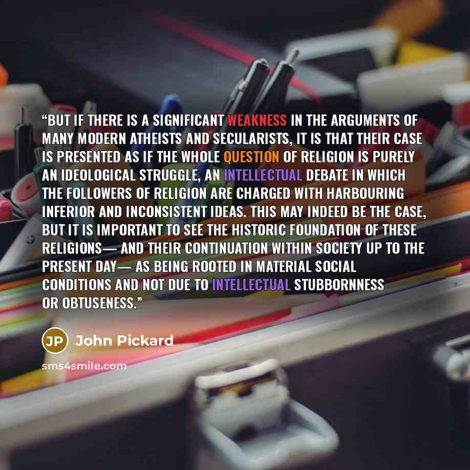 “But if there is a significant weakness in the arguments of many modern atheists and secularists, it is that their case is presented as if the whole question of religion is purely an ideological struggle, an intellectual debate in which the followers of religion are charged with harbouring inferior…” quote by John Pickard