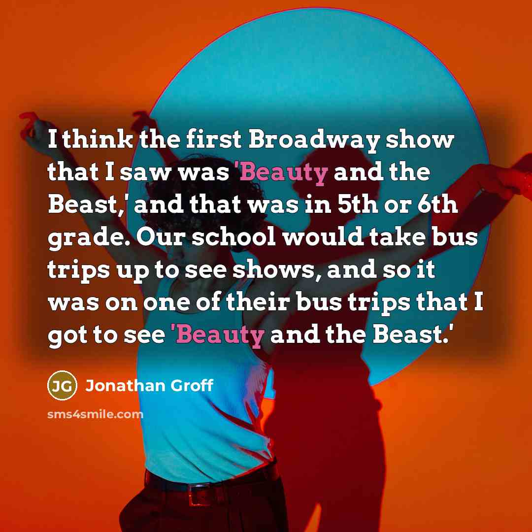 “I think the first Broadway show that I saw was 'Beauty and the Beast,' and that was in 5th or 6th grade. Our school would take bus trips up to see shows, and so it was on one of their bus trips that I got to see 'Beauty and the Beast.'” quote by Jonathan Groff
