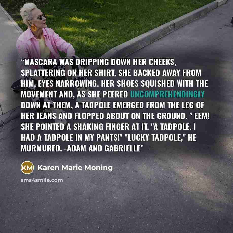 “Mascara was dripping down her cheeks, splattering on her shirt. She backed away from him, eyes narrowing. Her shoes squished with the movement and, as she peered uncomprehendingly down at them, a tadpole emerged from the leg of her jeans and flopped about on the ground. " Eem! She pointed a…” quote by Karen Marie Moning