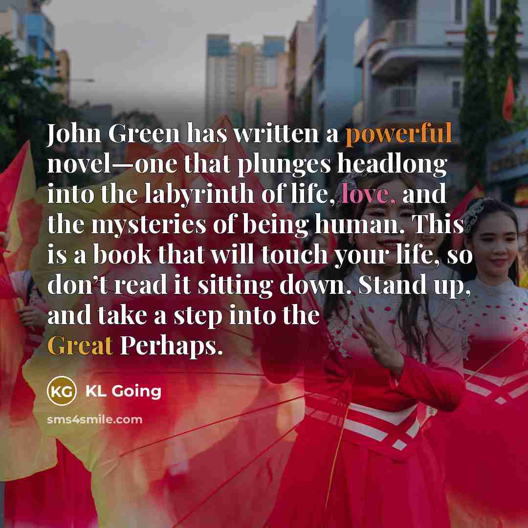 “John Green has written a powerful novel—one that plunges headlong into the labyrinth of life, love, and the mysteries of being human. This is a book that will touch your life, so don’t read it sitting down. Stand up, and take a step into the Great Perhaps.” quote by KL Going