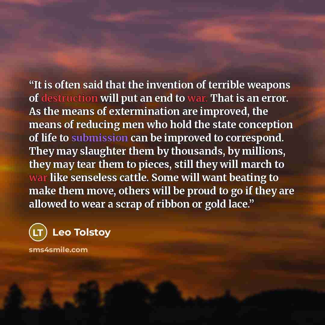 “It is often said that the invention of terrible weapons of destruction will put an end to war. That is an error. As the means of extermination are improved, the means of reducing men who hold the state conception of life to submission can be improved to correspond. They may slaughter them by…” quote by Leo Tolstoy