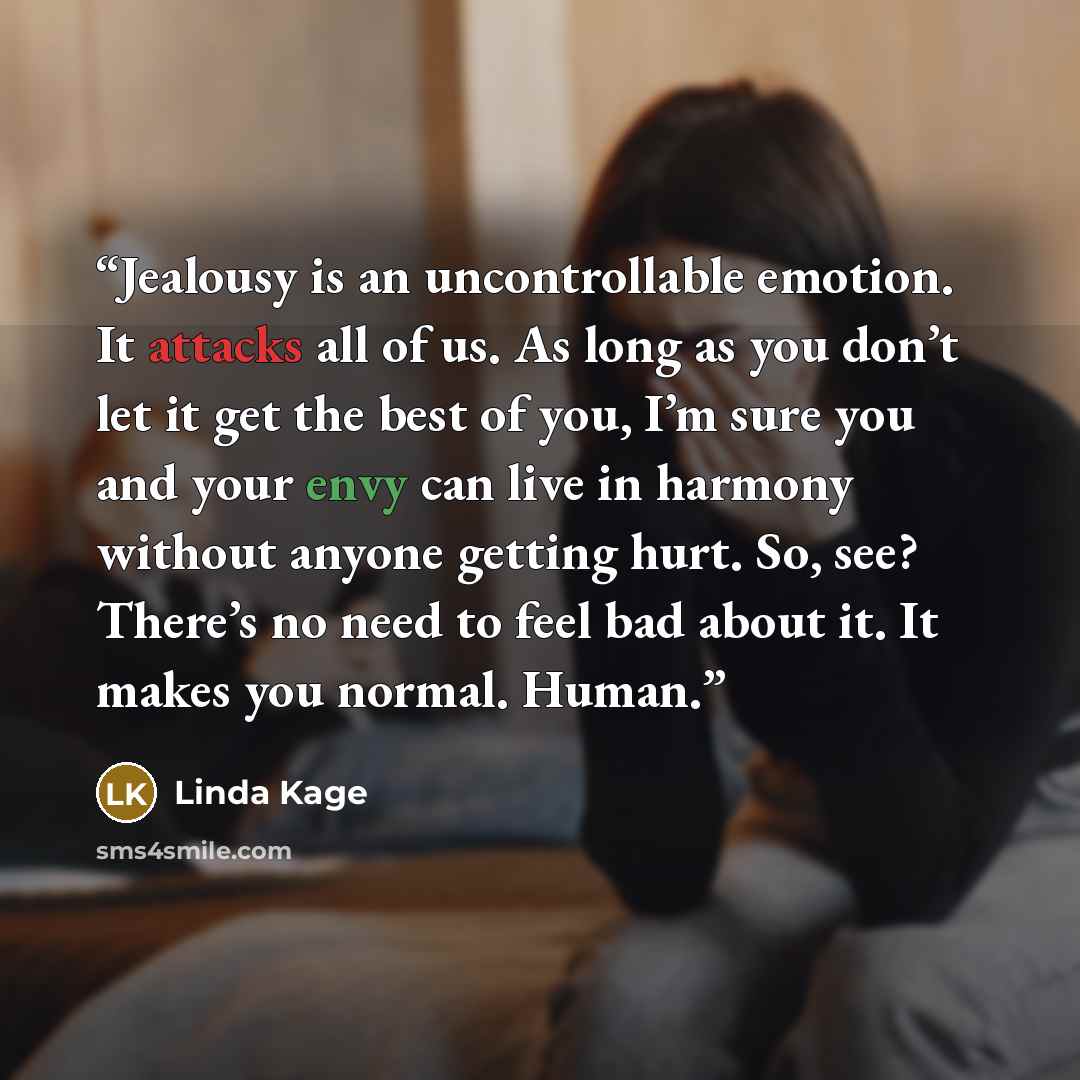 “Jealousy is an uncontrollable emotion. It attacks all of us. As long as you don’t let it get the best of you, I’m sure you and your envy can live in harmony without anyone getting hurt. So, see? There’s no need to feel bad about it. It makes you normal. Human.” quote by Linda Kage