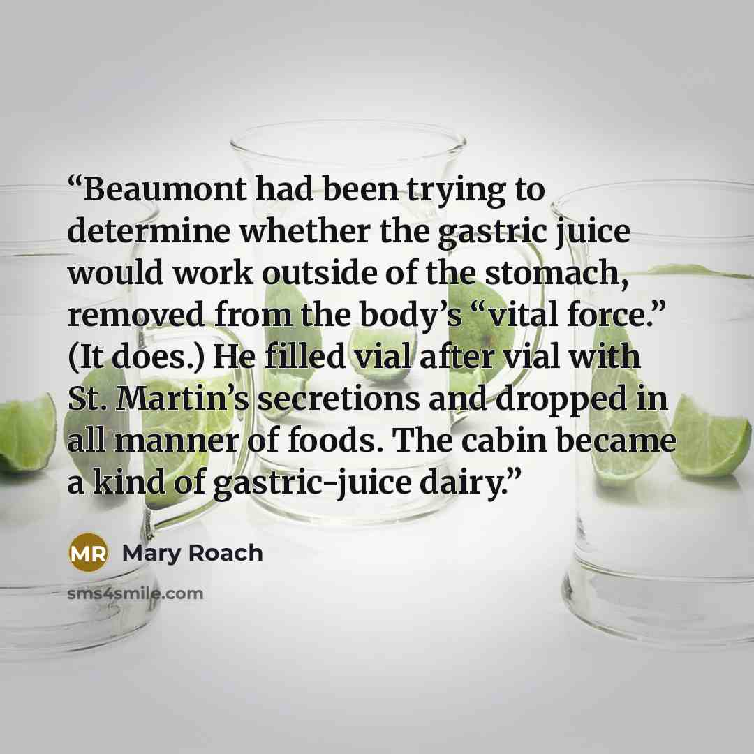 “Beaumont had been trying to determine whether the gastric juice would work outside of the stomach, removed from the body’s “vital force.” (It does.) He filled vial after vial with St. Martin’s secretions and dropped in all manner of foods. The cabin became a kind of gastric-juice dairy.” quote by Mary Roach