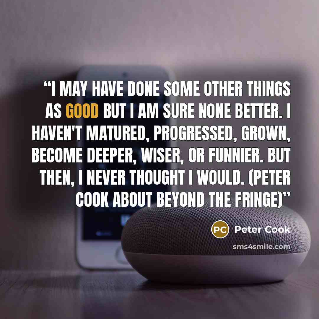 “I may have done some other things as good but I am sure none better. I haven't matured, progressed, grown, become deeper, wiser, or funnier. But then, I never thought I would. (Peter Cook about Beyond the Fringe)” quote by Peter Cook