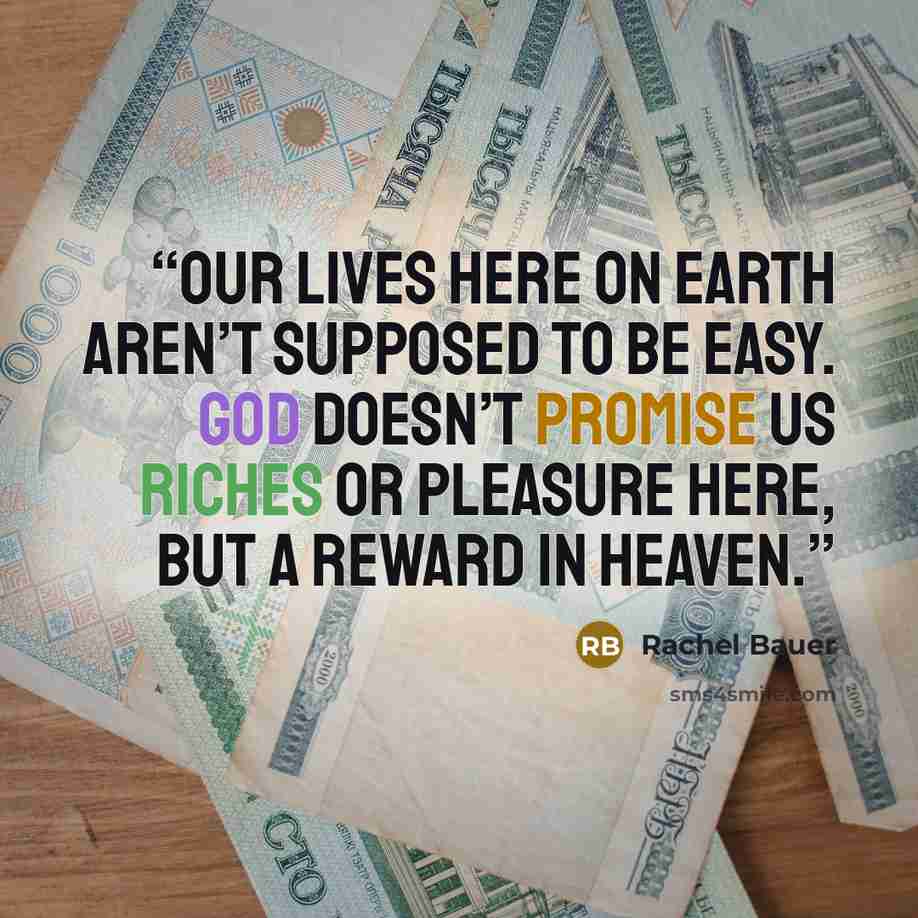 “our lives here on Earth aren’t supposed to be easy. God doesn’t promise us riches or pleasure here, but a reward in Heaven.” quote by Rachel Bauer