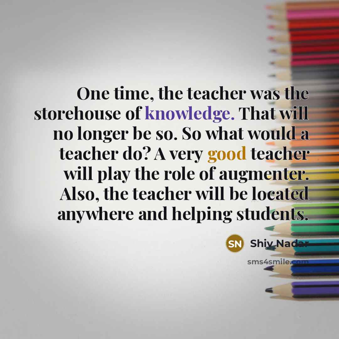 “One time, the teacher was the storehouse of knowledge. That will no longer be so. So what would a teacher do? A very good teacher will play the role of augmenter. Also, the teacher will be located anywhere and helping students.” quote by Shiv Nadar