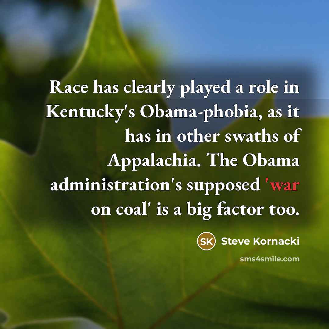 “Race has clearly played a role in Kentucky's Obama-phobia, as it has in other swaths of Appalachia. The Obama administration's supposed 'war on coal' is a big factor too.” quote by Steve Kornacki