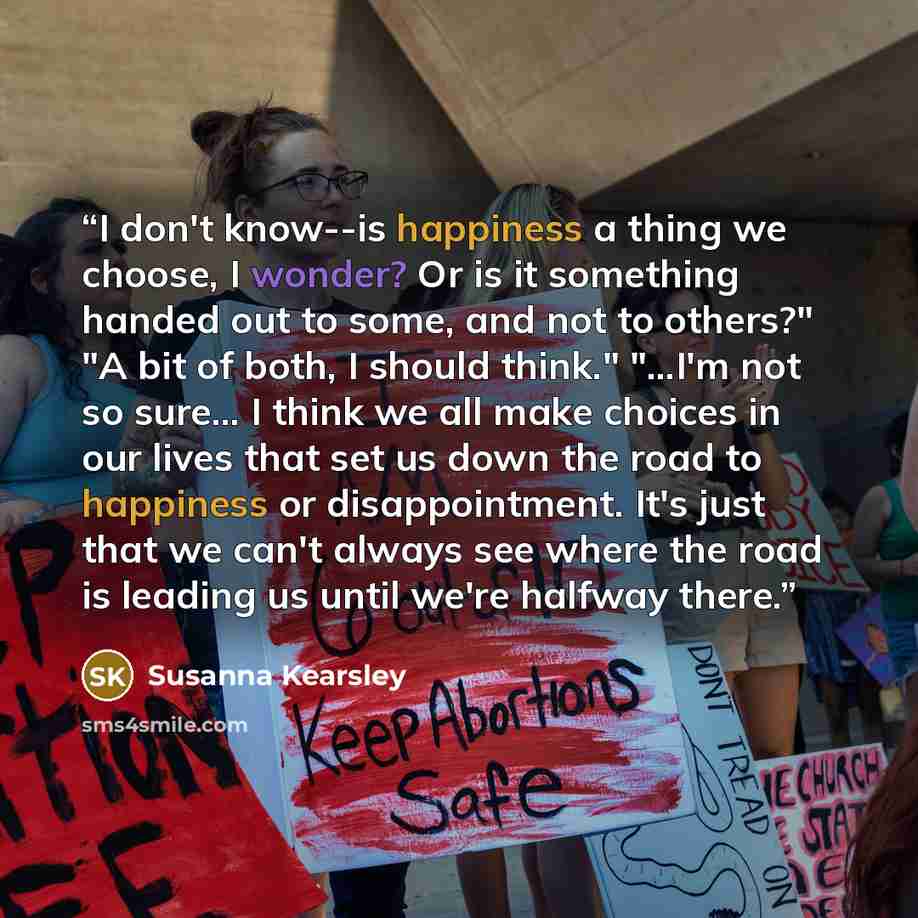 “I don't know--is happiness a thing we choose, I wonder? Or is it something handed out to some, and not to others?" "A bit of both, I should think." "...I'm not so sure... I think we all make choices in our lives that set us down the road to happiness or disappointment. It's just that we can't…” quote by Susanna Kearsley