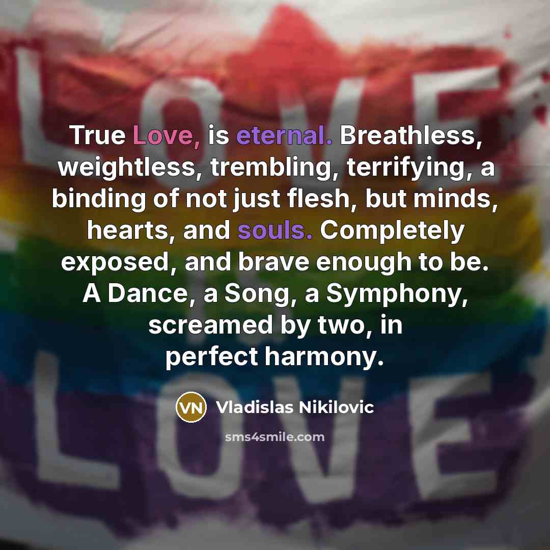 “True Love, is eternal. Breathless, weightless, trembling, terrifying, a binding of not just flesh, but minds, hearts, and souls. Completely exposed, and brave enough to be. A Dance, a Song, a Symphony, screamed by two, in perfect harmony.” quote by Vladislas Nikilovic
