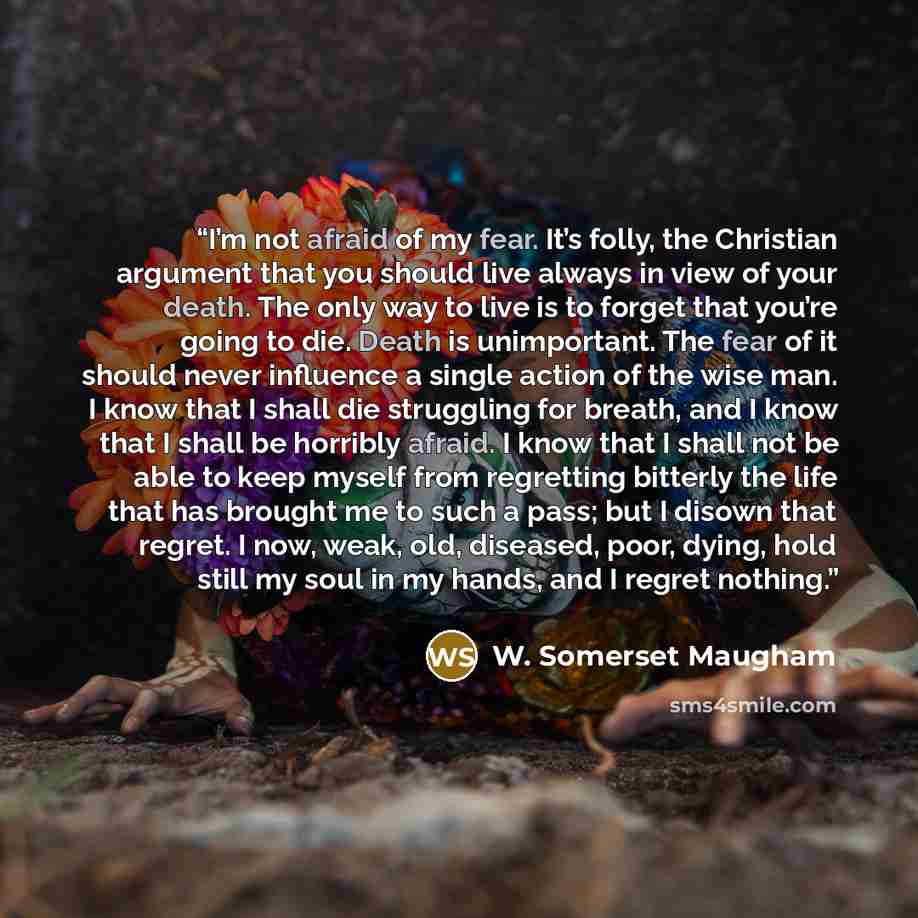“I’m not afraid of my fear. It’s folly, the Christian argument that you should live always in view of your death. The only way to live is to forget that you’re going to die. Death is unimportant. The fear of it should never influence a single action of the wise man. I know that I shall die…” quote by W. Somerset Maugham