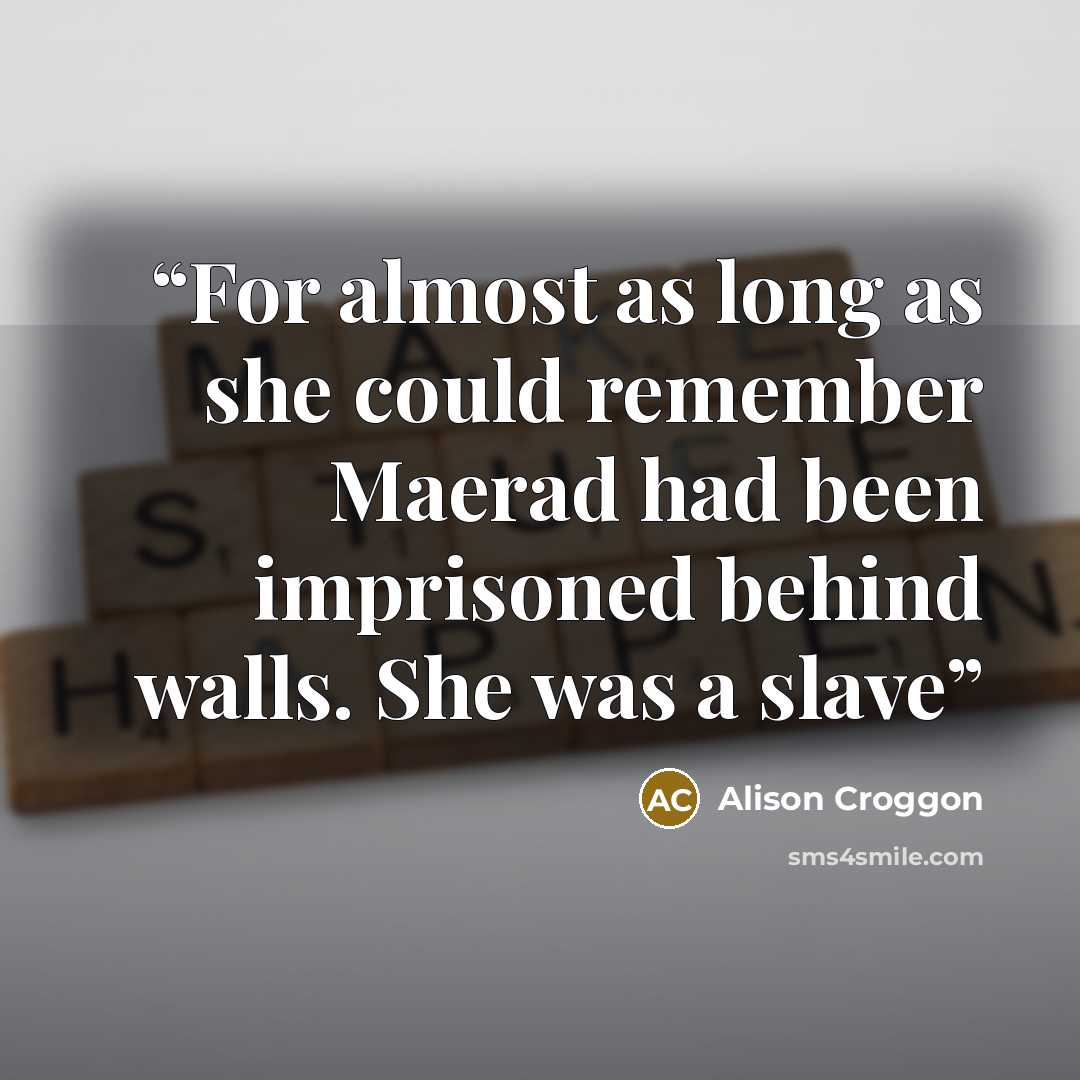 “For almost as long as she could remember Maerad had been imprisoned behind walls. She was a slave” quote by Alison Croggon