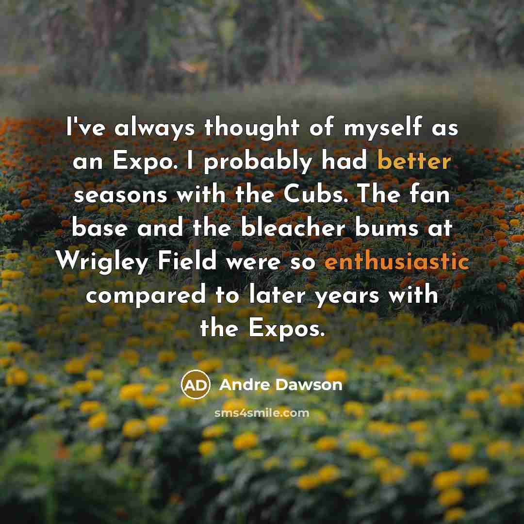 “I've always thought of myself as an Expo. I probably had better seasons with the Cubs. The fan base and the bleacher bums at Wrigley Field were so enthusiastic compared to later years with the Expos.” quote by Andre Dawson