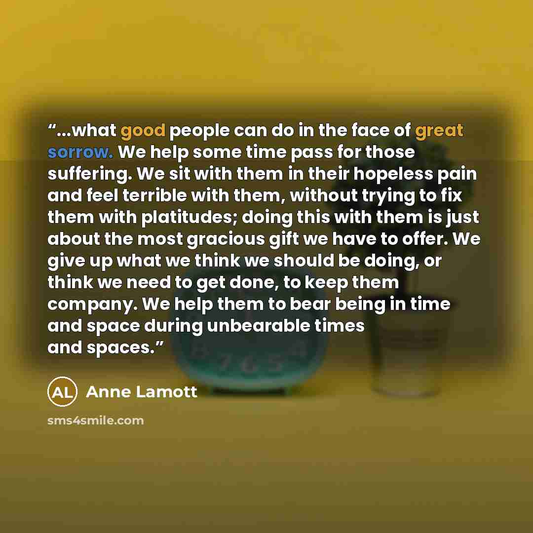 “...what good people can do in the face of great sorrow. We help some time pass for those suffering. We sit with them in their hopeless pain and feel terrible with them, without trying to fix them with platitudes; doing this with them is just about the most gracious gift we have to offer. We give…” quote by Anne Lamott