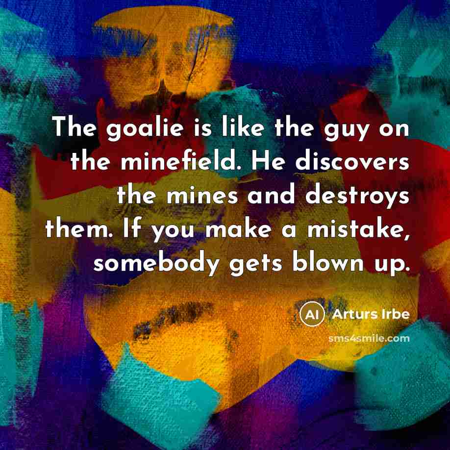 “The goalie is like the guy on the minefield. He discovers the mines and destroys them. If you make a mistake, somebody gets blown up.” quote by Arturs Irbe