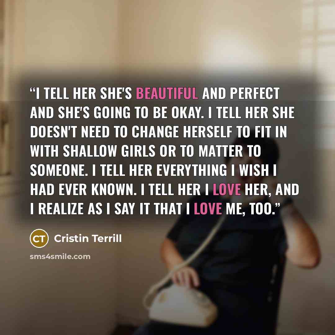 “I tell her she's beautiful and perfect and she's going to be okay. I tell her she doesn't need to change herself to fit in with shallow girls or to matter to someone. I tell her everything I wish I had ever known. I tell her I love her, and I realize as I say it that I love me, too.” quote by Cristin Terrill