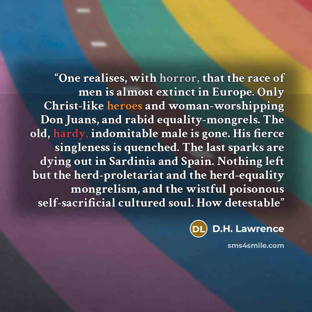 “One realises, with horror, that the race of men is almost extinct in Europe. Only Christ-like heroes and woman-worshipping Don Juans, and rabid equality-mongrels. The old, hardy, indomitable male is gone. His fierce singleness is quenched. The last sparks are dying out in Sardinia and Spain…” quote by D.H. Lawrence