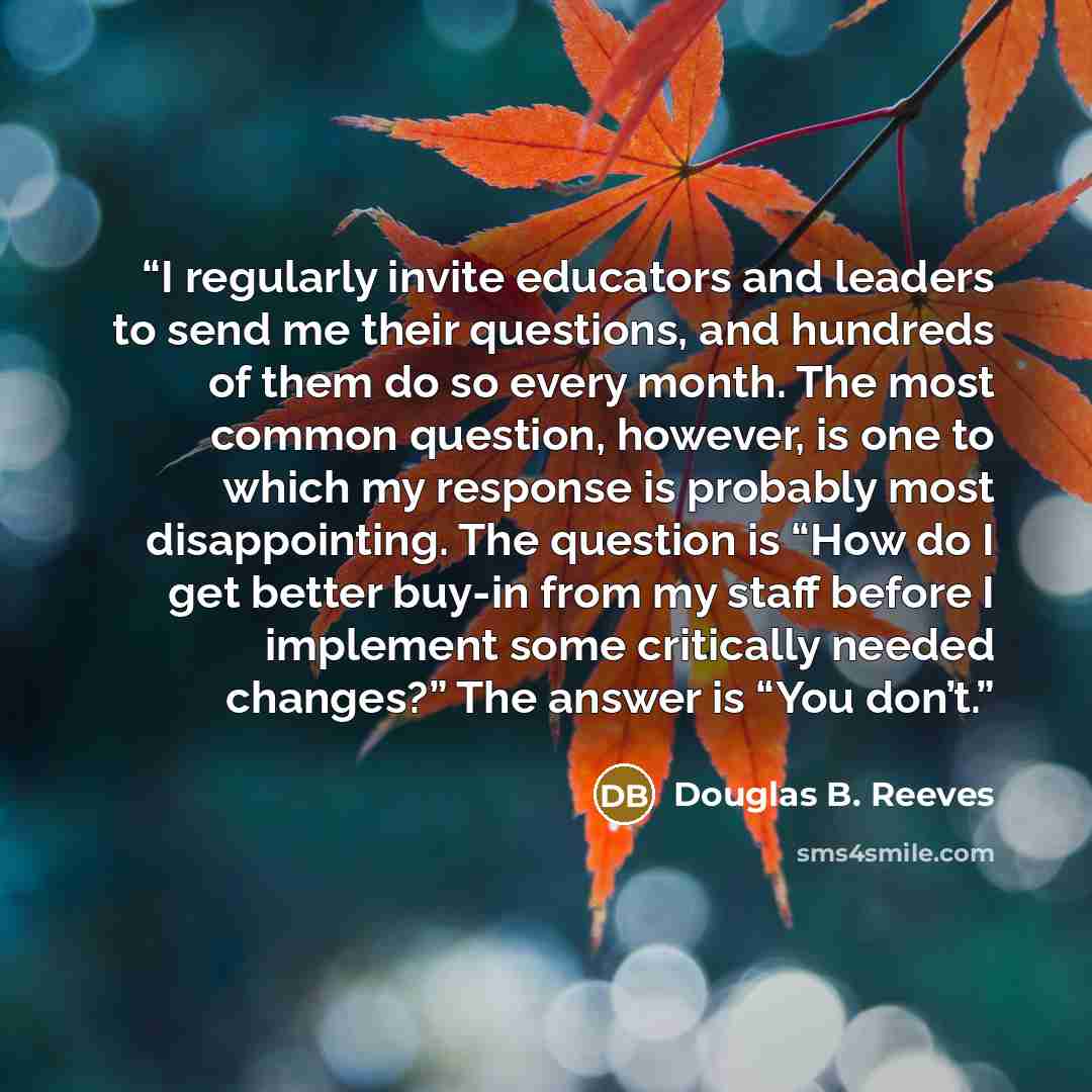 “I regularly invite educators and leaders to send me their questions, and hundreds of them do so every month. The most common question, however, is one to which my response is probably most disappointing. The question is “How do I get better buy-in from my staff before I implement some critically…” quote by Douglas B. Reeves