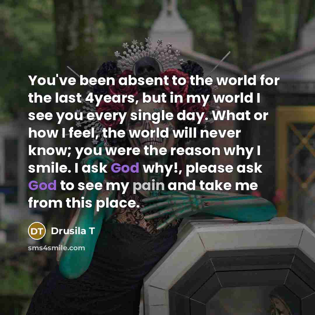 “You've been absent to the world for the last 4years, but in my world I see you every single day. What or how I feel, the world will never know; you were the reason why I smile. I ask God why!, please ask God to see my pain and take me from this place.” quote by Drusila T