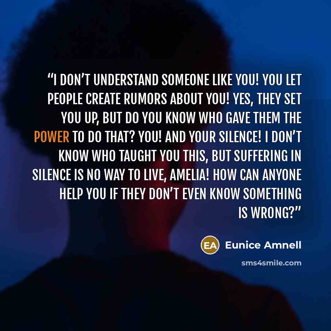 “I don’t understand someone like you! You let people create rumors about you! Yes, they set you up, but do you know who gave them the power to do that? You! And your silence! I don’t know who taught you this, but suffering in silence is no way to live, Amelia! How can anyone help you if they don’t…” quote by Eunice Amnell